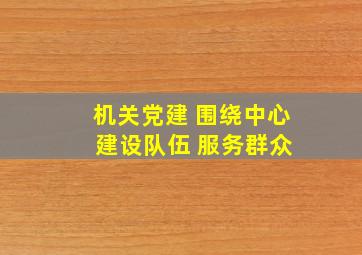 机关党建 围绕中心 建设队伍 服务群众